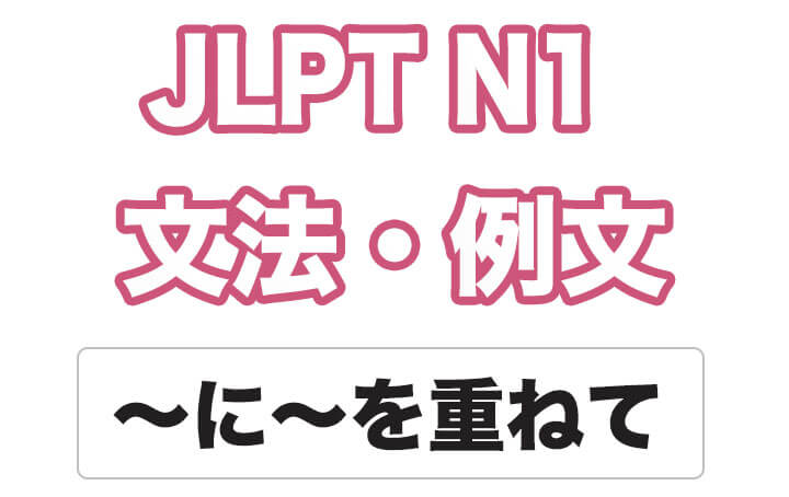 【JLPT N１】文法・例文：〜に〜を重ねて