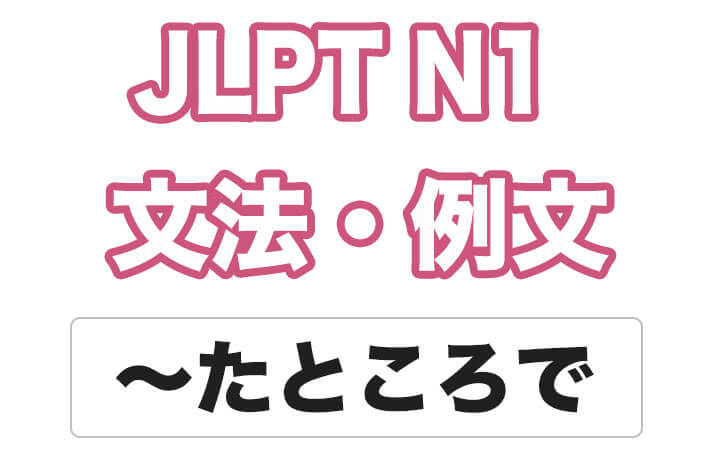 【JLPT N１】文法・例文：〜たところで