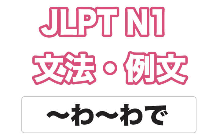 【JLPT N１】文法・例文：〜わ〜わで